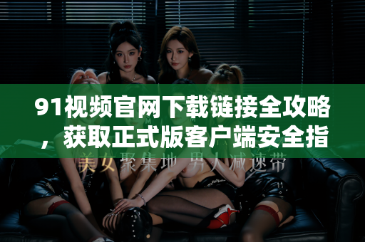 91视频官网下载链接全攻略，获取正式版客户端安全指南-第1张图片-91影视站-海内外免费视频